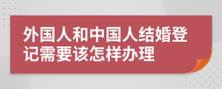 外国人和中国人结婚登记需要该怎样办理