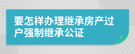 要怎样办理继承房产过户强制继承公证