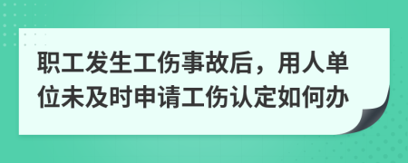 职工发生工伤事故后，用人单位未及时申请工伤认定如何办