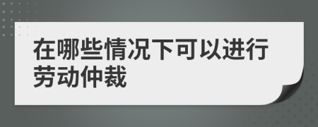 在哪些情况下可以进行劳动仲裁