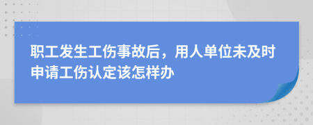 职工发生工伤事故后，用人单位未及时申请工伤认定该怎样办