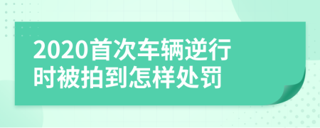 2020首次车辆逆行时被拍到怎样处罚