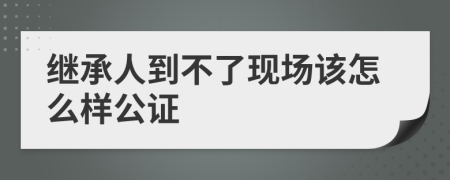 继承人到不了现场该怎么样公证