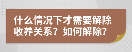 什么情况下才需要解除收养关系？如何解除？