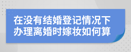 在没有结婚登记情况下办理离婚时嫁妆如何算