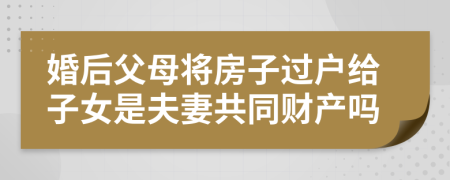 婚后父母将房子过户给子女是夫妻共同财产吗