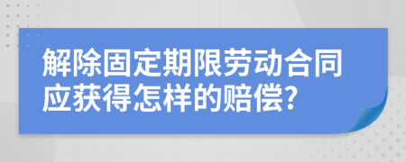 解除固定期限劳动合同应获得怎样的赔偿?