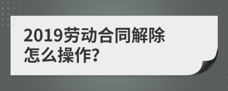 2019劳动合同解除怎么操作？