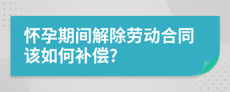 怀孕期间解除劳动合同该如何补偿?