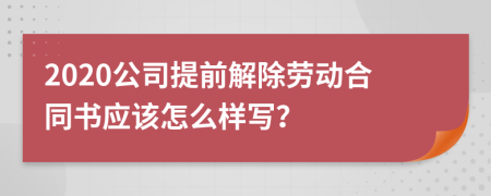 2020公司提前解除劳动合同书应该怎么样写？