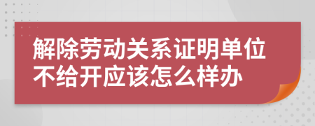 解除劳动关系证明单位不给开应该怎么样办