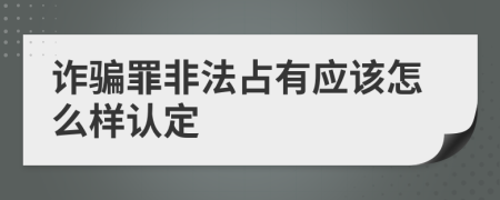 诈骗罪非法占有应该怎么样认定