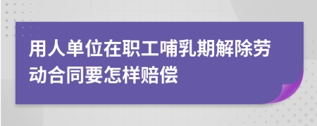 用人单位在职工哺乳期解除劳动合同要怎样赔偿