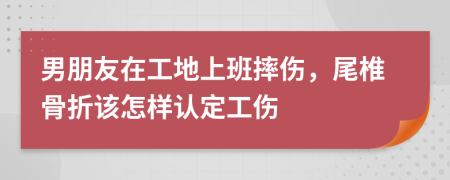 男朋友在工地上班摔伤，尾椎骨折该怎样认定工伤