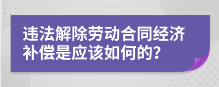 违法解除劳动合同经济补偿是应该如何的？