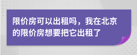 限价房可以出租吗，我在北京的限价房想要把它出租了