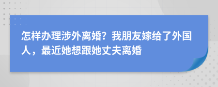 怎样办理涉外离婚？我朋友嫁给了外国人，最近她想跟她丈夫离婚