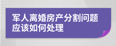 军人离婚房产分割问题应该如何处理