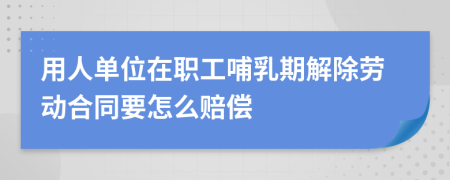 用人单位在职工哺乳期解除劳动合同要怎么赔偿