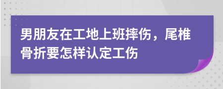 男朋友在工地上班摔伤，尾椎骨折要怎样认定工伤