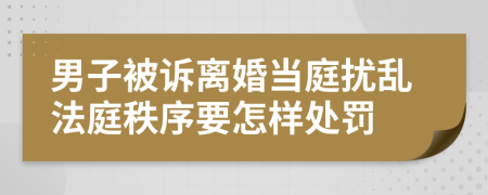 男子被诉离婚当庭扰乱法庭秩序要怎样处罚