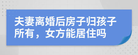 夫妻离婚后房子归孩子所有，女方能居住吗