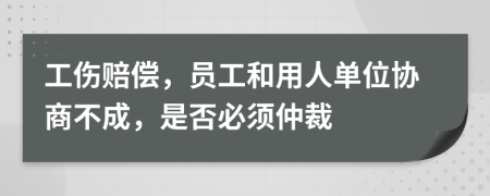 工伤赔偿，员工和用人单位协商不成，是否必须仲裁