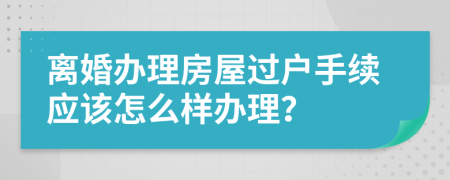 离婚办理房屋过户手续应该怎么样办理？