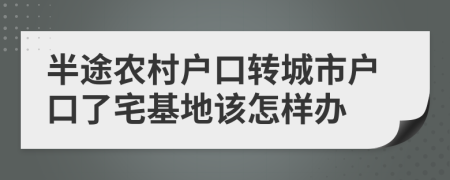半途农村户口转城市户口了宅基地该怎样办