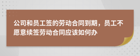 公司和员工签的劳动合同到期，员工不愿意续签劳动合同应该如何办