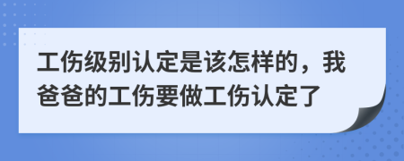 工伤级别认定是该怎样的，我爸爸的工伤要做工伤认定了