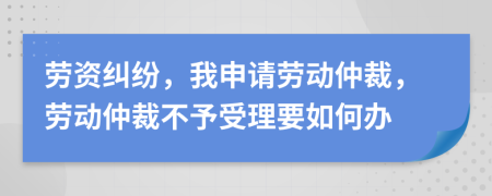 劳资纠纷，我申请劳动仲裁，劳动仲裁不予受理要如何办