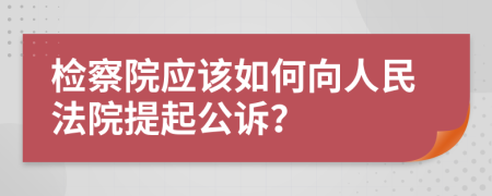 检察院应该如何向人民法院提起公诉？