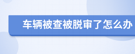 车辆被查被脱审了怎么办