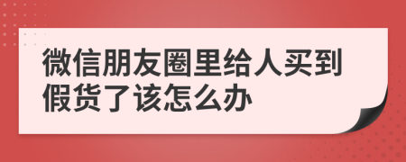 微信朋友圈里给人买到假货了该怎么办