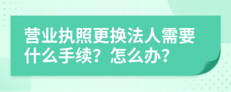 营业执照更换法人需要什么手续？怎么办？