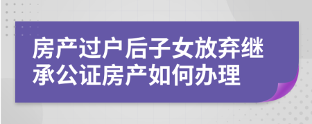 房产过户后子女放弃继承公证房产如何办理