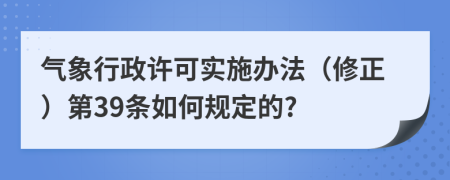 气象行政许可实施办法（修正）第39条如何规定的?