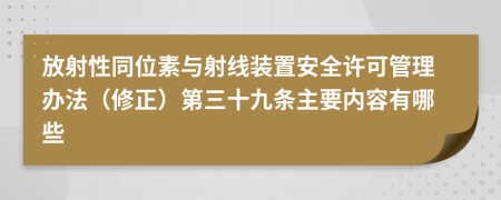 放射性同位素与射线装置安全许可管理办法（修正）第三十九条主要内容有哪些