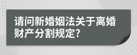 请问新婚姻法关于离婚财产分割规定?