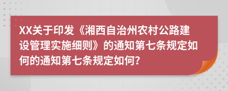 XX关于印发《湘西自治州农村公路建设管理实施细则》的通知第七条规定如何的通知第七条规定如何？