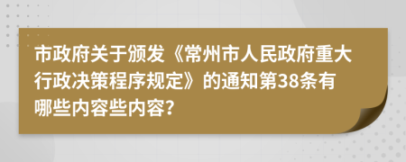 市政府关于颁发《常州市人民政府重大行政决策程序规定》的通知第38条有哪些内容些内容？