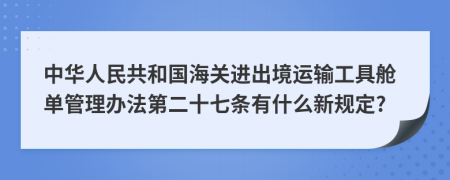 中华人民共和国海关进出境运输工具舱单管理办法第二十七条有什么新规定?