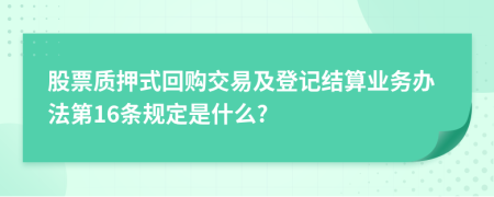 股票质押式回购交易及登记结算业务办法第16条规定是什么?