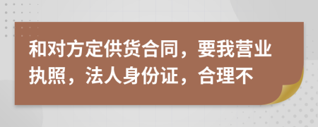 和对方定供货合同，要我营业执照，法人身份证，合理不