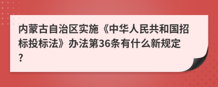 内蒙古自治区实施《中华人民共和国招标投标法》办法第36条有什么新规定?