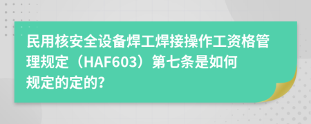 民用核安全设备焊工焊接操作工资格管理规定（HAF603）第七条是如何规定的定的？