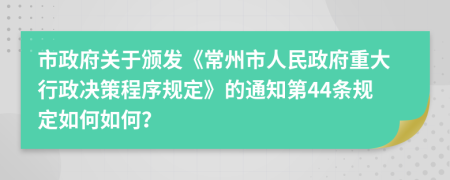 市政府关于颁发《常州市人民政府重大行政决策程序规定》的通知第44条规定如何如何？