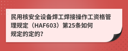 民用核安全设备焊工焊接操作工资格管理规定（HAF603）第25条如何规定的定的？