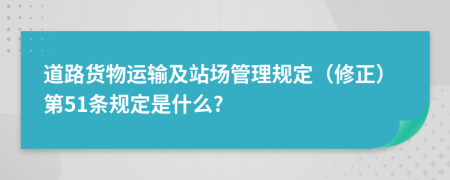 道路货物运输及站场管理规定（修正）第51条规定是什么?